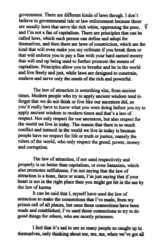 govenment. There are different kinds of laws though. I don’t believe in governmental rule or law enforcement because those are usually laws that serve the rich white, oppressing the poor, ¢ and I’m not a fan of capitalism. There are principles that can be called laws, which each person can define and adopt for themselves, and then there are laws of constriction, which are the kind that will even make you my cellmate if you break them or that will enforce you to pay a fine with your hard eamed money that will end up being used to further promote the means of capitalism. Principles allow you to breathe and be in the world and live freely and just, while laws are designed to constrain, enslave and serve only the needs of the rich and powerful. The law of attraction is something else, from ancient times. Modern people who try to apply ancient wisdom tend to forget that we do not think or live like our ancestors did, so you’d really have to know what you were doing before you try to apply ancient wisdom to modern times and that’s a law of respect. Not only respect for our ancestors, but also respect for the world we live in today. The reason that there is so much. conflict and turmoil in the world we live in today is because people have no respect for life or truth o justice, namely the rulers of the world, who only respect the greed, power, money and cormuption. ‘The law of attraction, if not used respectively and properly is no better than capitalism, or even Satanism, which also promotes selfishness. I’m not saying that the law of attraction is a hoax, farce or scam, I’m just saying that if your heartis not in the right place then you might get bit in the ass by the law of karma It can be said that I, myself have used the law of attraction to make the connections that I’ve made, from my prison cell of all places, but once these connections have been made and established, I’ve used those connections to try to do 800d things for others, who are mostly prisoners. 1 feel that it’s sad to see s0 many people so caught up in themselves, only thinking about me, me, me, when we’ve got all